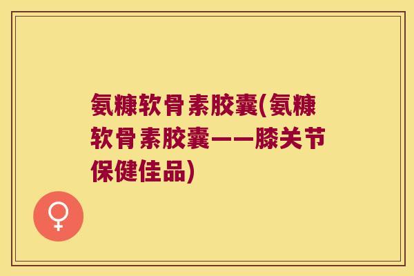 氨糠软骨素胶囊(氨糠软骨素胶囊——膝关节保健佳品) 氨糠软骨素胶囊(氨糠软骨素胶囊——膝关节保健佳品)