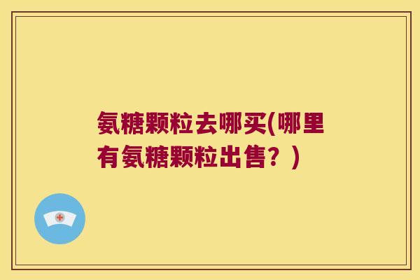 氨糖颗粒去哪买(哪里有氨糖颗粒出售?) 氨糖颗粒去哪买(哪里有氨糖颗粒出售?)