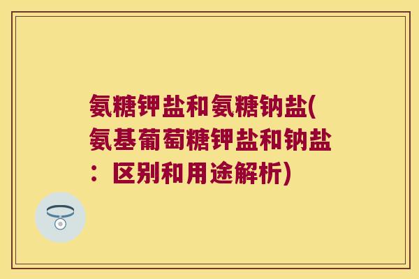 氨糖钾盐和氨糖钠盐(氨基葡萄糖钾盐和钠盐：区别和用途解析)