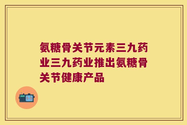 氨糖骨关节元素三九药业三九药业推出氨糖骨关节健康产品