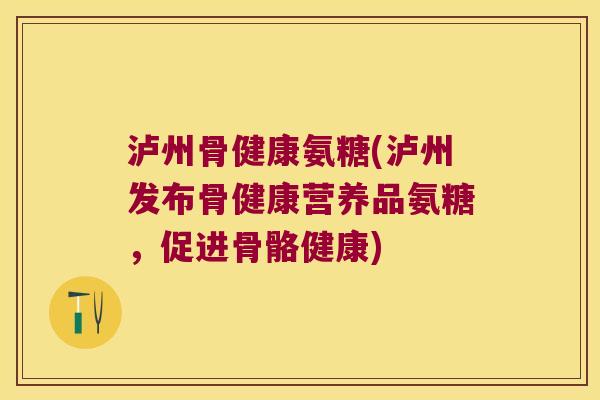 泸州骨健康氨糖(泸州发布骨健康营养品氨糖，促进骨骼健康)