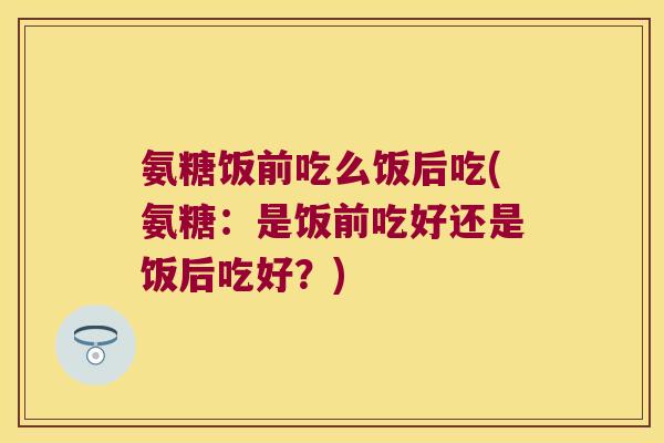 氨糖饭前吃么饭后吃(氨糖:是饭前吃好还是饭后吃好?) 氨糖饭前吃么饭后吃(氨糖:是饭前吃好还是饭后吃好?)