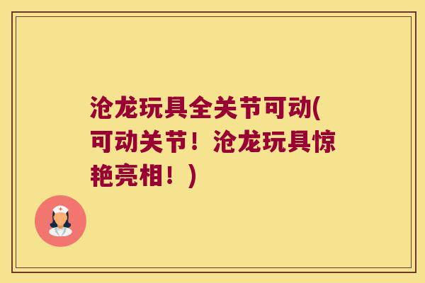沧龙玩具全关节可动(可动关节!沧龙玩具惊艳亮相!) 沧龙玩具全关节可动(可动关节!沧龙玩具惊艳亮相!)