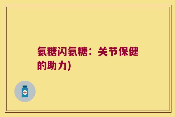氨糖闪氨糖:关节保健的助力) 氨糖闪氨糖:关节保健的助力)