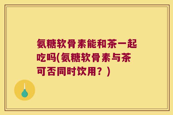 氨糖软骨素能和茶一起吃吗(氨糖软骨素与茶可否同时饮用?) 氨糖软骨素能和茶一起吃吗(氨糖软骨素与茶可否同时饮用?)