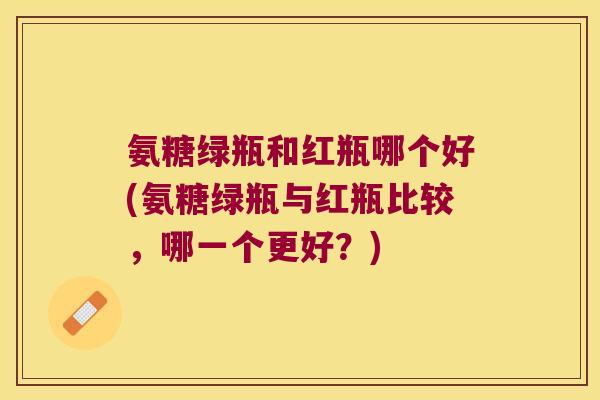 氨糖绿瓶和红瓶哪个好(氨糖绿瓶与红瓶比较,哪一个更好?) 氨糖绿瓶和红瓶哪个好(氨糖绿瓶与红瓶比较,哪一个更好?)