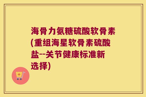 海骨力氨糖硫酸软骨素(重组海星软骨素硫酸盐--关节健康标准新选择)