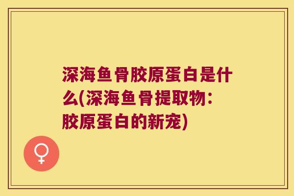 深海鱼骨胶原蛋白是什么(深海鱼骨提取物：胶原蛋白的新宠)