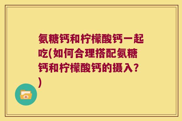 氨糖钙和柠檬酸钙一起吃(如何合理搭配氨糖钙和柠檬酸钙的摄入？)