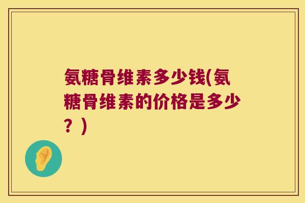氨糖骨维素多少钱(氨糖骨维素的价格是多少？)