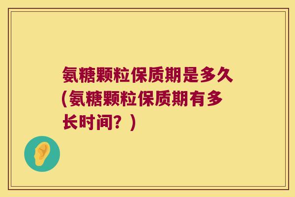 氨糖颗粒保质期是多久(氨糖颗粒保质期有多长时间？)
