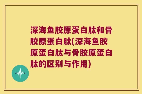 深海鱼胶原蛋白肽和骨胶原蛋白肽(深海鱼胶原蛋白肽与骨胶原蛋白肽的区别与作用) 深海鱼胶原蛋白肽和骨胶原蛋白肽(深海鱼胶原蛋白肽与骨胶原蛋白肽的区别与作用)