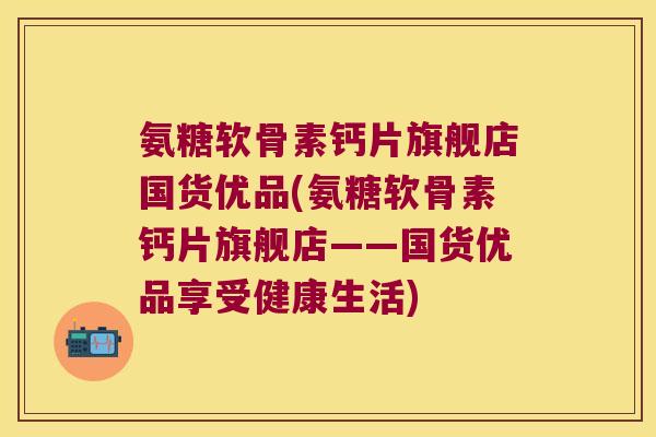 氨糖软骨素钙片旗舰店国货优品(氨糖软骨素钙片旗舰店——国货优品享受健康生活) 氨糖软骨素钙片旗舰店国货优品(氨糖软骨素钙片旗舰店——国货优品享受健康生活)