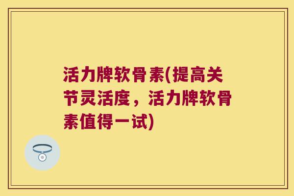 活力牌软骨素(提高关节灵活度,活力牌软骨素值得一试) 活力牌软骨素(提高关节灵活度,活力牌软骨素值得一试)
