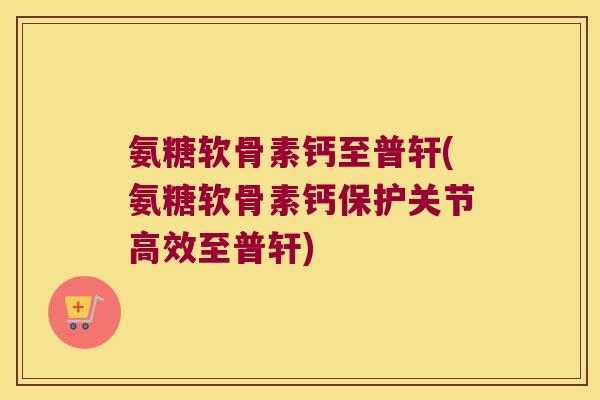 氨糖软骨素钙至普轩(氨糖软骨素钙保护关节高效至普轩)