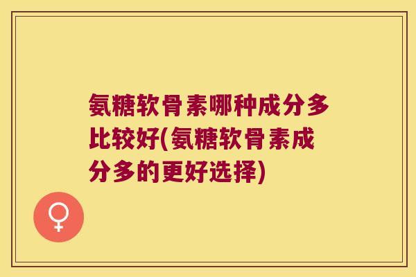 氨糖软骨素哪种成分多比较好(氨糖软骨素成分多的更好选择) 氨糖软骨素哪种成分多比较好(氨糖软骨素成分多的更好选择)