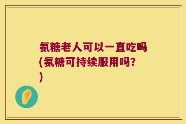 氨糖老人可以一直吃吗(氨糖可持续服用吗？)
