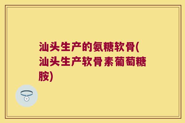 汕头生产的氨糖软骨(汕头生产软骨素葡萄糖胺)