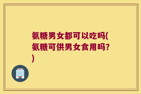 氨糖男女都可以吃吗(氨糖可供男女食用吗？)