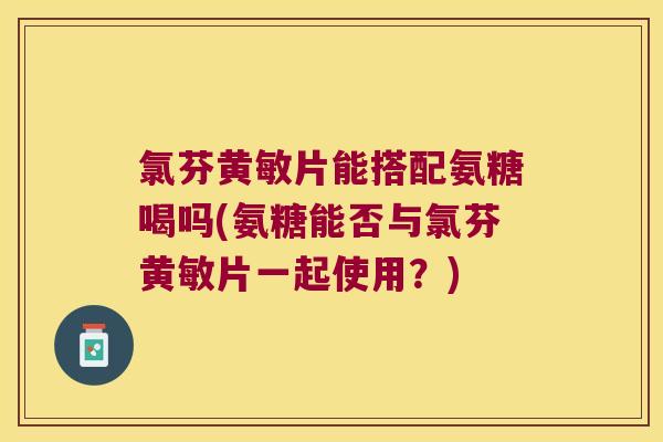 氯芬黄敏片能搭配氨糖喝吗(氨糖能否与氯芬黄敏片一起使用？)