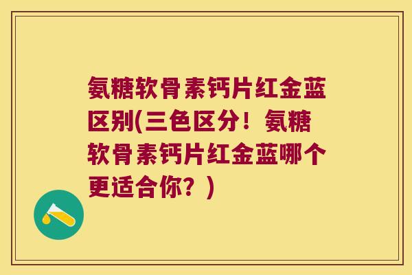 氨糖软骨素钙片红金蓝区别(三色区分！氨糖软骨素钙片红金蓝哪个更适合你？)