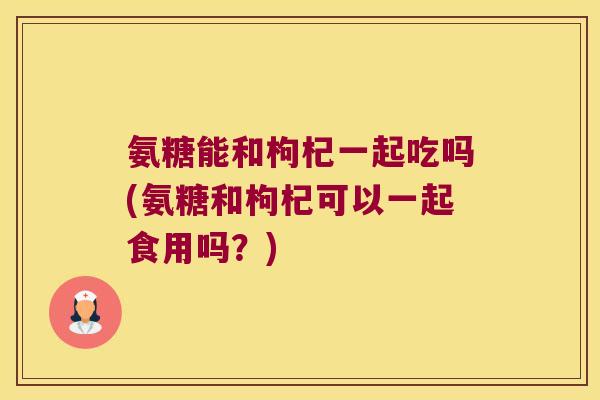氨糖能和枸杞一起吃吗(氨糖和枸杞可以一起食用吗?) 氨糖能和枸杞一起吃吗(氨糖和枸杞可以一起食用吗?)