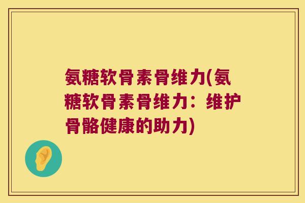 氨糖软骨素骨维力(氨糖软骨素骨维力:维护骨骼健康的助力) 氨糖软骨素骨维力(氨糖软骨素骨维力:维护骨骼健康的助力)