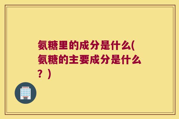 氨糖里的成分是什么(氨糖的主要成分是什么？)