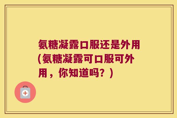 氨糖凝露口服还是外用(氨糖凝露可口服可外用，你知道吗？)