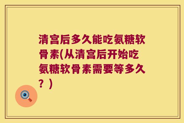 清宫后多久能吃氨糖软骨素(从清宫后开始吃氨糖软骨素需要等多久？)