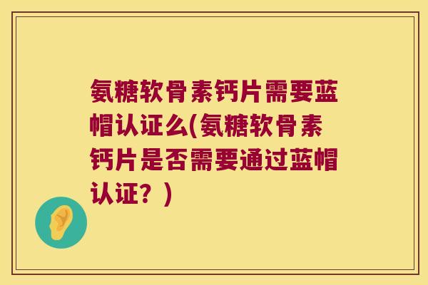 氨糖软骨素钙片需要蓝帽认证么(氨糖软骨素钙片是否需要通过蓝帽认证？)