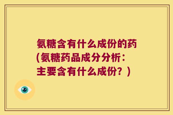 氨糖含有什么成份的药(氨糖药品成分分析：主要含有什么成份？)