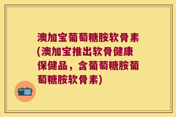 澳加宝葡萄糖胺软骨素(澳加宝推出软骨健康保健品,含葡萄糖胺葡萄糖胺软骨素) 澳加宝葡萄糖胺软骨素(澳加宝推出软骨健康保健品,含葡萄糖胺葡萄糖胺软骨素)