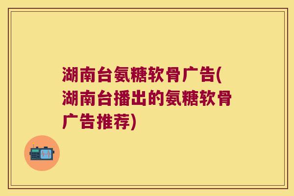 湖南台氨糖软骨广告(湖南台播出的氨糖软骨广告推荐) 湖南台氨糖软骨广告(湖南台播出的氨糖软骨广告推荐)