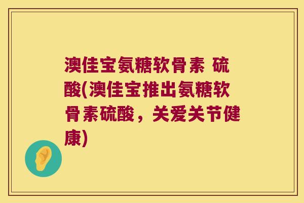 澳佳宝氨糖软骨素 硫酸(澳佳宝推出氨糖软骨素硫酸,关爱关节健康) 澳佳宝氨糖软骨素 硫酸(澳佳宝推出氨糖软骨素硫酸,关爱关节健康)