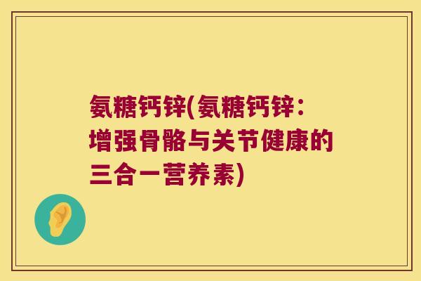 氨糖钙锌(氨糖钙锌:增强骨骼与关节健康的三合一营养素) 氨糖钙锌(氨糖钙锌:增强骨骼与关节健康的三合一营养素)
