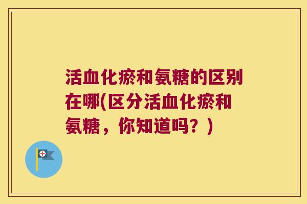 活化瘀和氨糖的区别在哪(区分活化瘀和氨糖,你知道吗?) 活化瘀和氨糖的区别在哪(区分活化瘀和氨糖,你知道吗?)