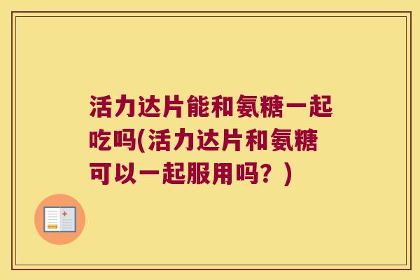 活力达片能和氨糖一起吃吗(活力达片和氨糖可以一起服用吗？)