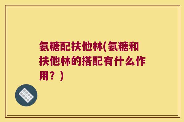氨糖配扶他林(氨糖和扶他林的搭配有什么作用?) 氨糖配扶他林(氨糖和扶他林的搭配有什么作用?)