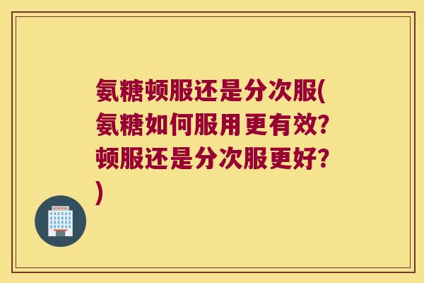 氨糖顿服还是分次服(氨糖如何服用更有效?顿服还是分次服更好?) 氨糖顿服还是分次服(氨糖如何服用更有效?顿服还是分次服更好?)