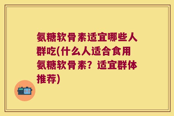 氨糖软骨素适宜哪些人群吃(什么人适合食用氨糖软骨素？适宜群体推荐)