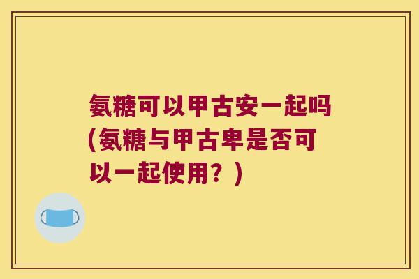 氨糖可以甲古安一起吗(氨糖与甲古卑是否可以一起使用？)
