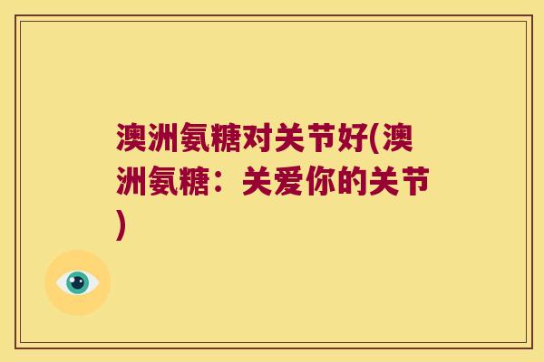 澳洲氨糖对关节好(澳洲氨糖：关爱你的关节)