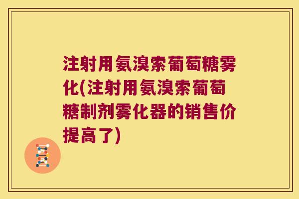 注射用氨溴索葡萄糖雾化(注射用氨溴索葡萄糖制剂雾化器的销售价提高了) 注射用氨溴索葡萄糖雾化(注射用氨溴索葡萄糖制剂雾化器的销售价提高了)