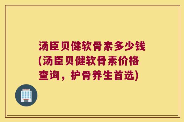 汤臣贝健软骨素多少钱(汤臣贝健软骨素价格查询，护骨养生首选)