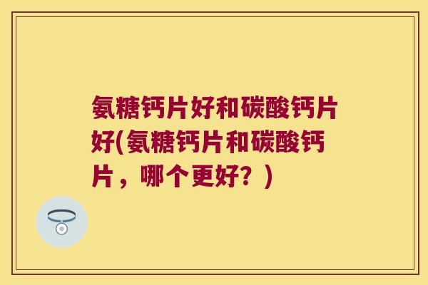 氨糖钙片好和碳酸钙片好(氨糖钙片和碳酸钙片，哪个更好？)