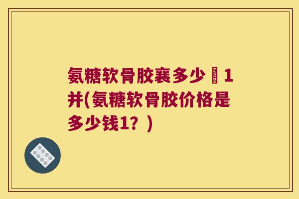 氨糖软骨胶襄多少銭1并(氨糖软骨胶价格是多少钱1？)
