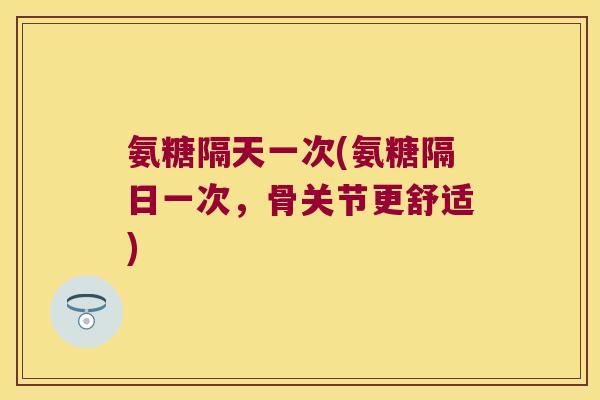 氨糖隔天一次(氨糖隔日一次,骨关节更舒适) 氨糖隔天一次(氨糖隔日一次,骨关节更舒适)