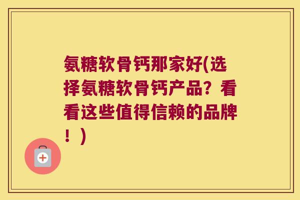 氨糖软骨钙那家好(选择氨糖软骨钙产品？看看这些值得信赖的品牌！)