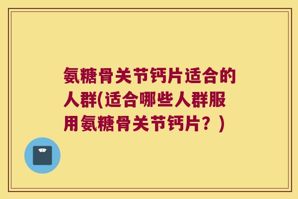 氨糖骨关节钙片适合的人群(适合哪些人群服用氨糖骨关节钙片？)